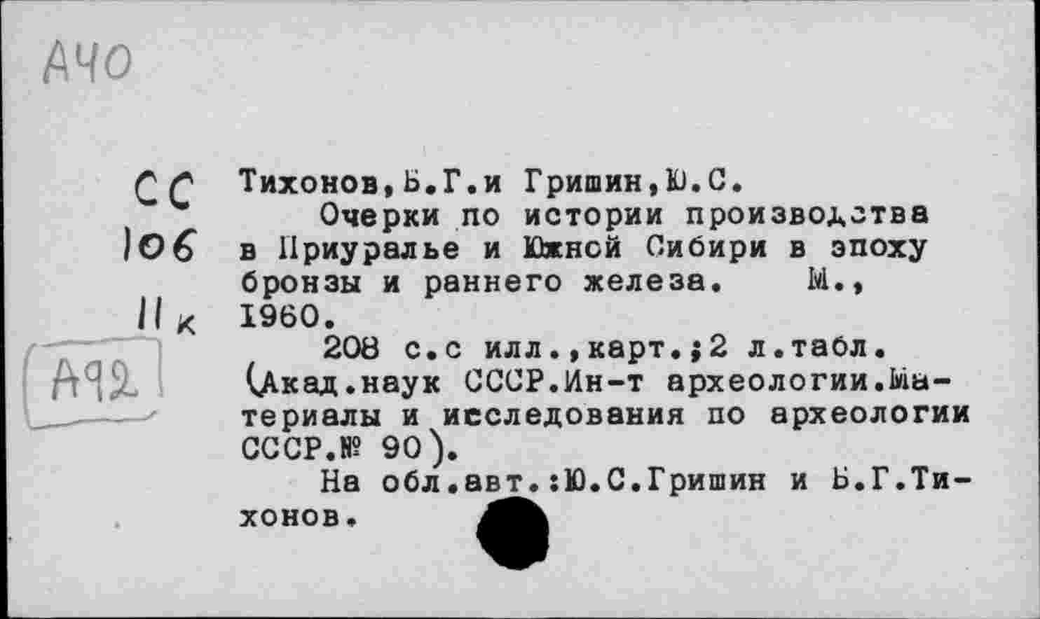 ﻿АЧО
Г £ Тихонов, Б.Г,и Гришин,Ю.С.
Очерки по истории производства
ІОб в Приуралье и Южней Сибири в эпоху
бронзы и раннего железа. М., II К I960.
208 с.с илл.,карт.;2 л.табл. (Дкад.наук СССР.Ин-т археологии.Материалы и исследования по археологии CCCP.N? 90).
На обл.авт.:Ю.С.Гришин и Б.Г.Тихо но в.